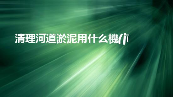 清理河道淤泥用什么機(jī)器好清淤工程技術(shù)革新：如何提升施工效率與安全性？